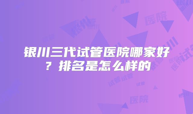 银川三代试管医院哪家好？排名是怎么样的