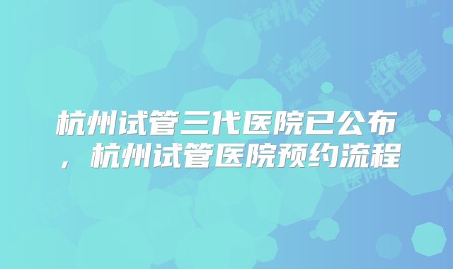 杭州试管三代医院已公布，杭州试管医院预约流程