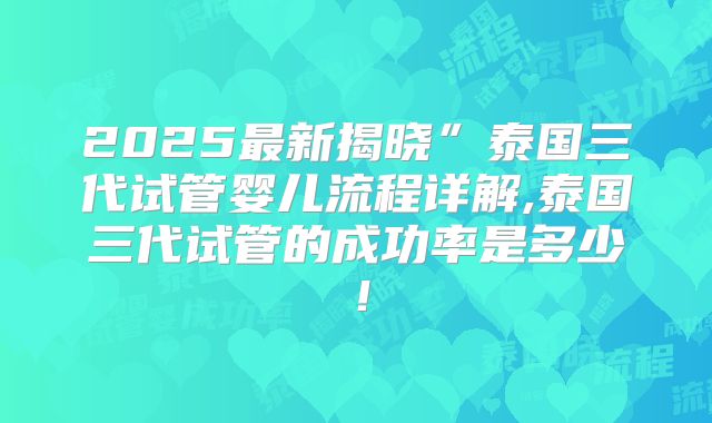 2025最新揭晓”泰国三代试管婴儿流程详解,泰国三代试管的成功率是多少!
