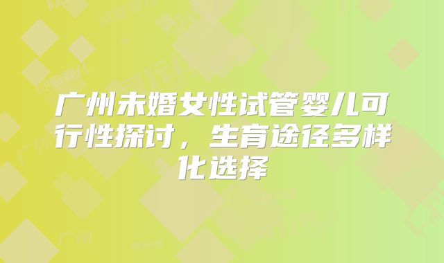广州未婚女性试管婴儿可行性探讨,生育途径多样化选择