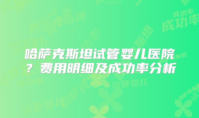 哈萨克斯坦试管婴儿医院？费用明细及成功率分析