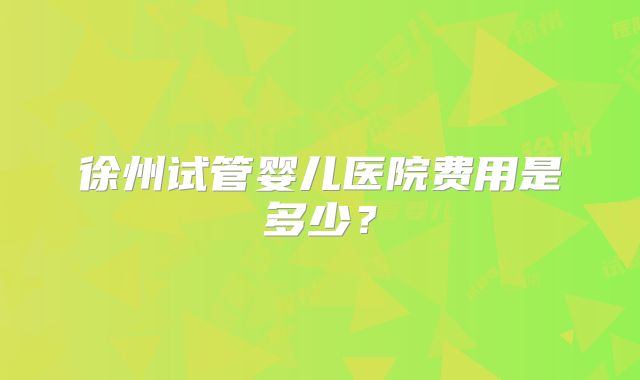 徐州试管婴儿医院费用是多少?