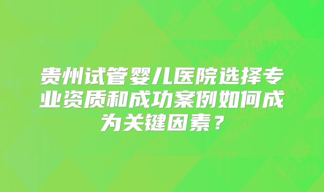贵州试管婴儿医院选择专业资质和成功案例如何成为关键因素?