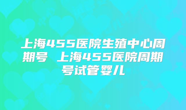 上海455医院生殖中心周期号 上海455医院周期号试管婴儿