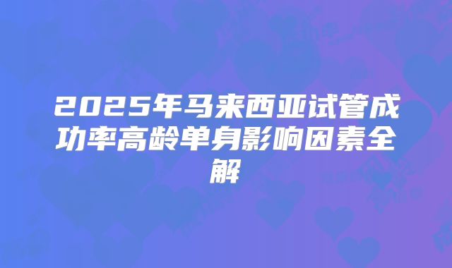 2025年马来西亚试管成功率高龄单身影响因素全解