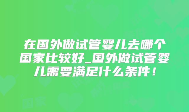 在国外做试管婴儿去哪个国家比较好_国外做试管婴儿需要满足什么条件!