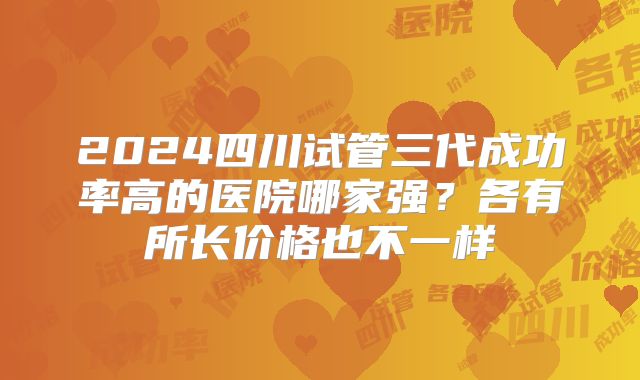 2024四川试管三代成功率高的医院哪家强?各有所长价格也不一样