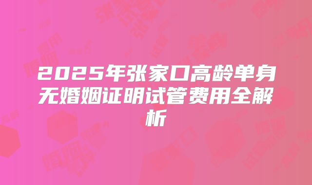 2025年张家口高龄单身无婚姻证明试管费用全解析