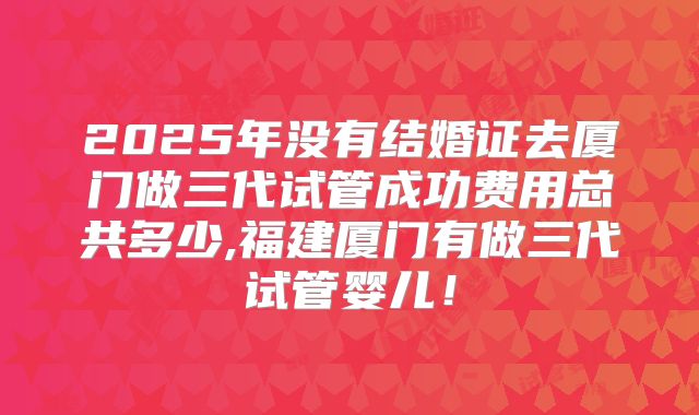 2025年没有结婚证去厦门做三代试管成功费用总共多少,福建厦门有做三代试管婴儿！