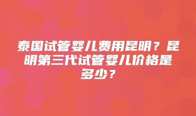 泰国试管婴儿费用昆明?昆明第三代试管婴儿价格是多少?