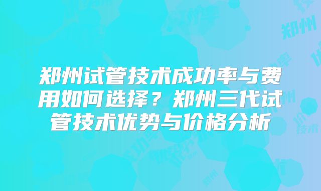 郑州试管技术成功率与费用如何选择?郑州三代试管技术优势与价格分析