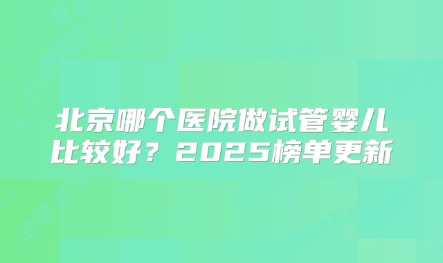北京哪个医院做试管婴儿比较好?2025榜单更新