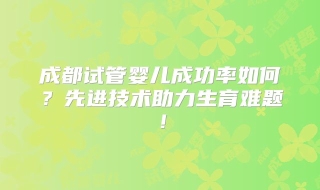 成都试管婴儿成功率如何？先进技术助力生育难题！