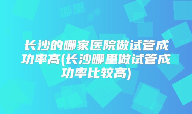 长沙的哪家医院做试管成功率高(长沙哪里做试管成功率比较高)