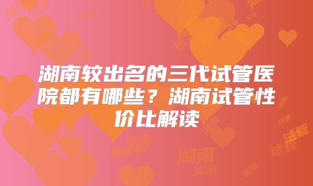湖南较出名的三代试管医院都有哪些？湖南试管性价比解读