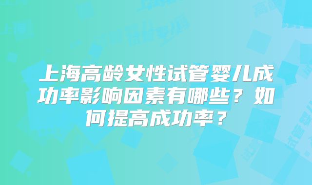 上海高龄女性试管婴儿成功率影响因素有哪些?如何提高成功率?