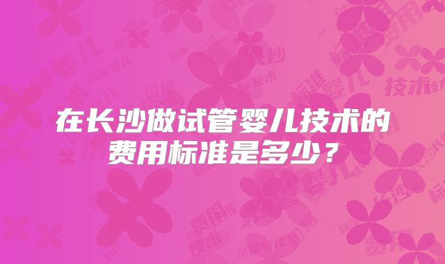 在长沙做试管婴儿技术的费用标准是多少?