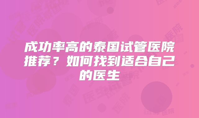 成功率高的泰国试管医院推荐?如何找到适合自己的医生