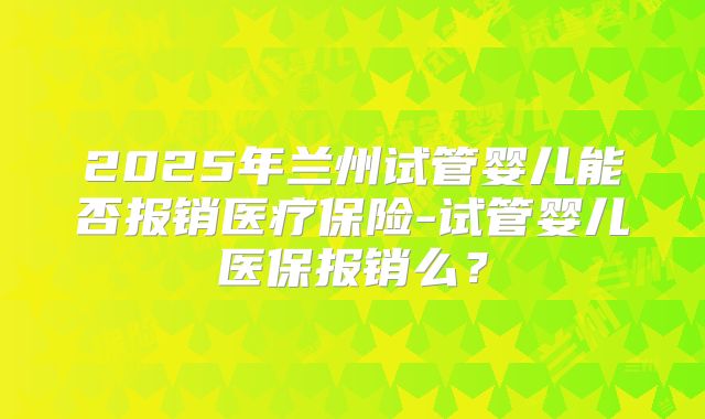 2025年兰州试管婴儿能否报销医疗保险-试管婴儿医保报销么?