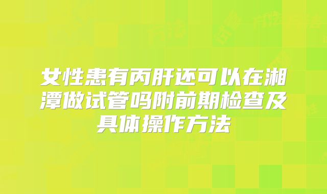 女性患有丙肝还可以在湘潭做试管吗附前期检查及具体操作方法
