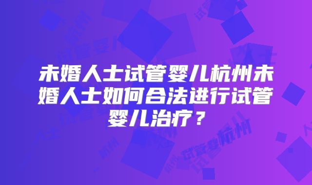 未婚人士试管婴儿杭州未婚人士如何合法进行试管婴儿治疗？