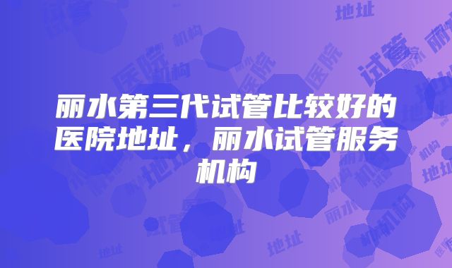 丽水第三代试管比较好的医院地址,丽水试管服务机构