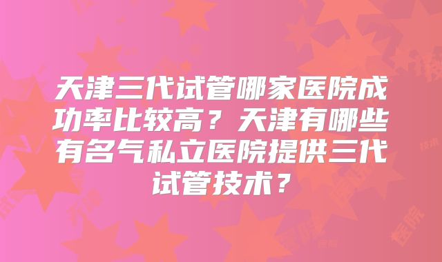 天津三代试管哪家医院成功率比较高？天津有哪些有名气私立医院提供三代试管技术？