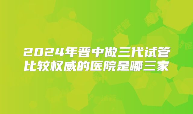 2024年晋中做三代试管比较权威的医院是哪三家