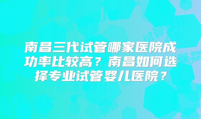 南昌三代试管哪家医院成功率比较高?南昌如何选择专业试管婴儿医院?