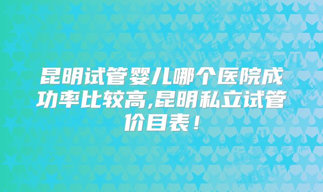 昆明试管婴儿哪个医院成功率比较高,昆明私立试管价目表!