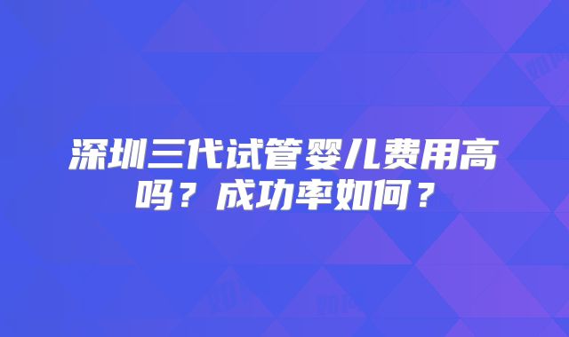 深圳三代试管婴儿费用高吗?成功率如何?