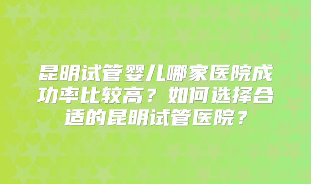 昆明试管婴儿哪家医院成功率比较高？如何选择合适的昆明试管医院？