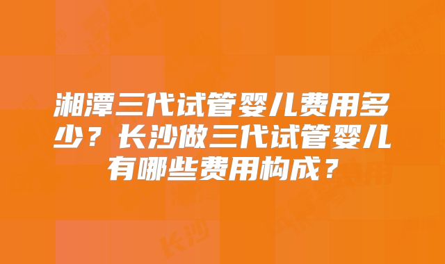 湘潭三代试管婴儿费用多少？长沙做三代试管婴儿有哪些费用构成？