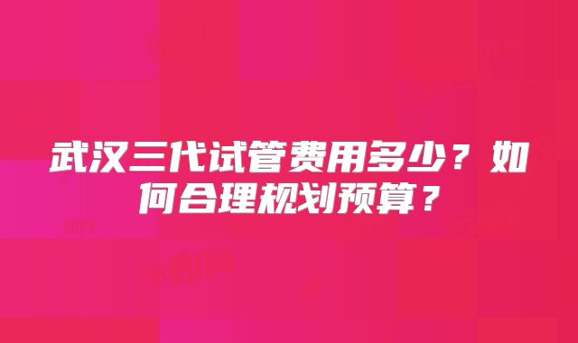 武汉三代试管费用多少？如何合理规划预算？