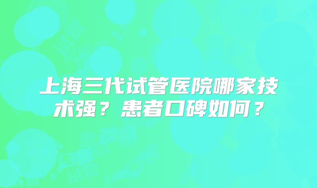 上海三代试管医院哪家技术强？患者口碑如何？