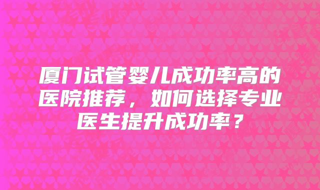 厦门试管婴儿成功率高的医院推荐，如何选择专业医生提升成功率？
