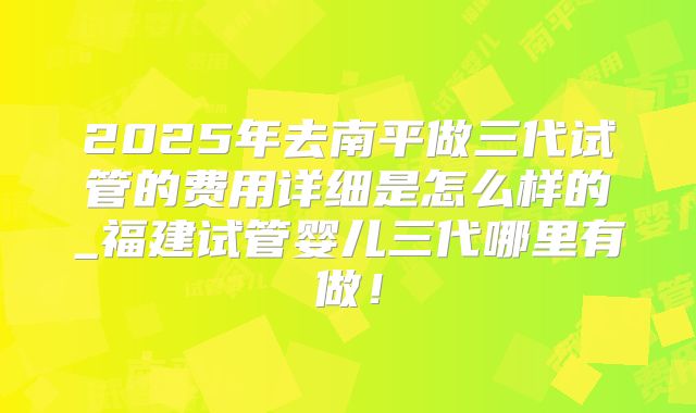 2025年去南平做三代试管的费用详细是怎么样的_福建试管婴儿三代哪里有做!