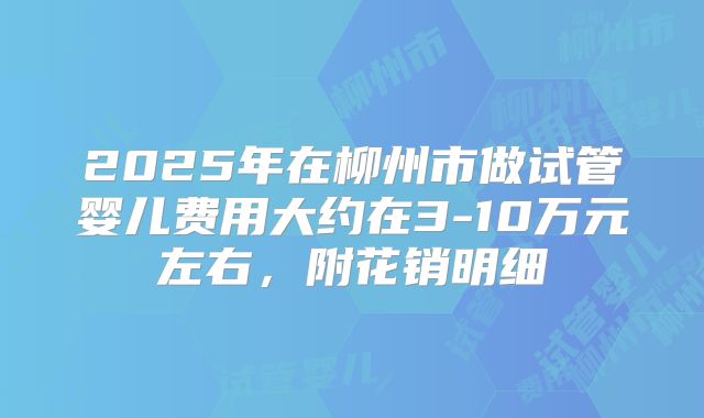 2025年在柳州市做试管婴儿费用大约在3-10万元左右,附花销明细