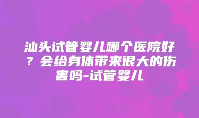 汕头试管婴儿哪个医院好?会给身体带来很大的伤害吗-试管婴儿