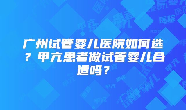 广州试管婴儿医院如何选?甲亢患者做试管婴儿合适吗?