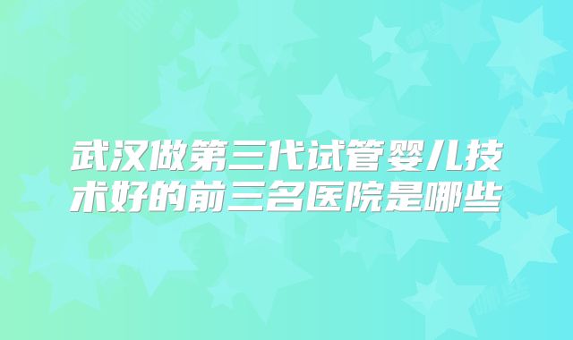 武汉做第三代试管婴儿技术好的前三名医院是哪些