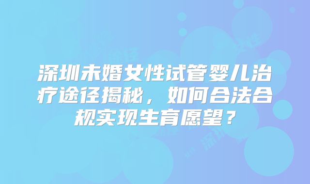 深圳未婚女性试管婴儿治疗途径揭秘，如何合法合规实现生育愿望？
