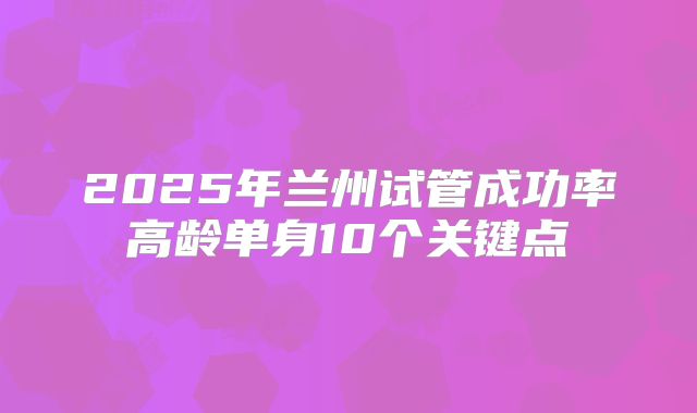 2025年兰州试管成功率高龄单身10个关键点