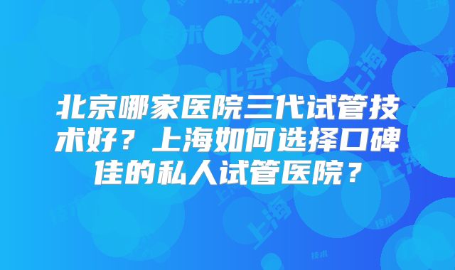北京哪家医院三代试管技术好？上海如何选择口碑佳的私人试管医院？