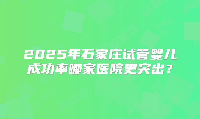 2025年石家庄试管婴儿成功率哪家医院更突出?