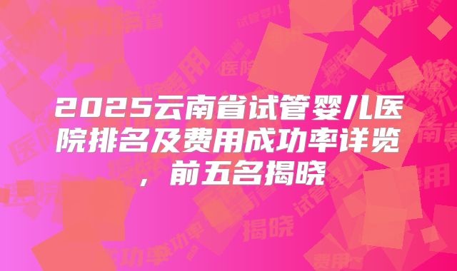 2025云南省试管婴儿医院排名及费用成功率详览，前五名揭晓