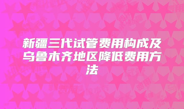 新疆三代试管费用构成及乌鲁木齐地区降低费用方法