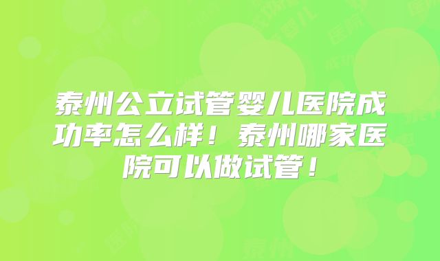 泰州公立试管婴儿医院成功率怎么样!泰州哪家医院可以做试管!