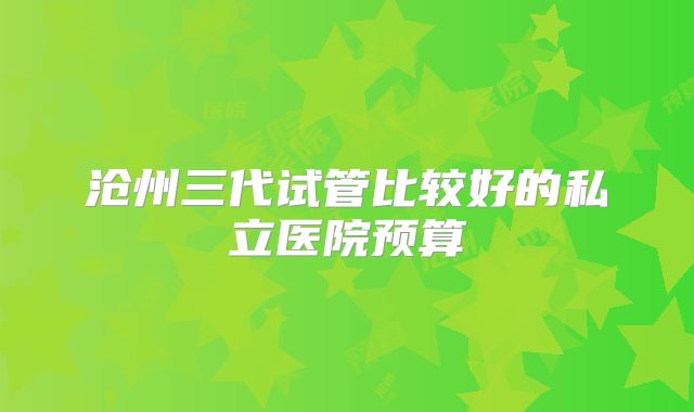 沧州三代试管比较好的私立医院预算