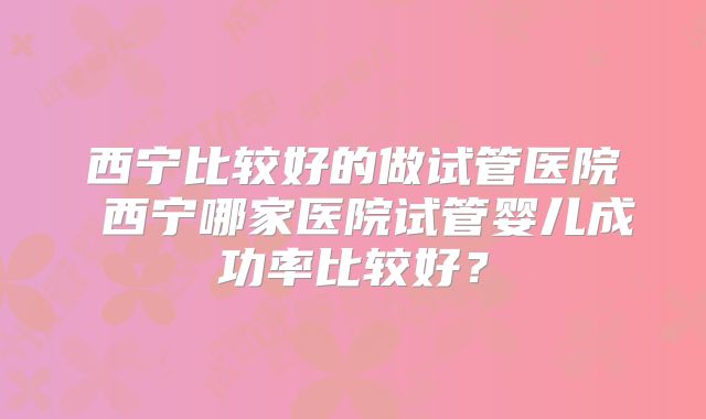 西宁比较好的做试管医院 西宁哪家医院试管婴儿成功率比较好？